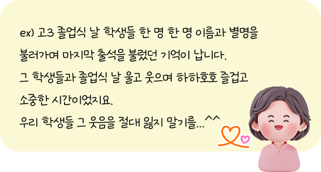 ex. 고3 졸업식 날 학생들 한 명 한 명 이름과 별명을 불러가며 마지막 출석을 불렀던 기억이 납니다. 그 학생들과 졸업식 날 울고 웃으며 하하호호 즐겁고 소중한 시간이었지요. 우리 학생들 그 웃음을 절대 잃지 말기를...^^
