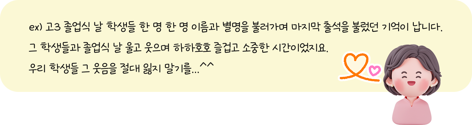 ex. 고3 졸업식 날 학생들 한 명 한 명 이름과 별명을 불러가며 마지막 출석을 불렀던 기억이 납니다. 그 학생들과 졸업식 날 울고 웃으며 하하호호 즐겁고 소중한 시간이었지요. 우리 학생들 그 웃음을 절대 잃지 말기를...^^